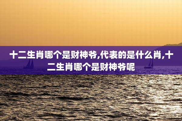 十二生肖哪个是财神爷,代表的是什么肖,十二生肖哪个是财神爷呢