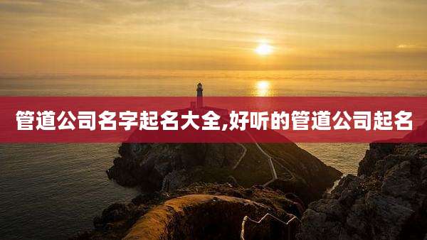 管道公司名字起名大全,好听的管道公司起名