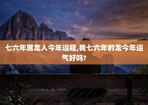 七六年属龙人今年运程,我七六年的龙今年运气好吗?
