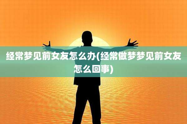 经常梦见前女友怎么办(经常做梦梦见前女友怎么回事)