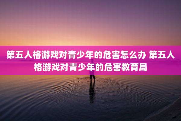 第五人格游戏对青少年的危害怎么办 第五人格游戏对青少年的危害教育局