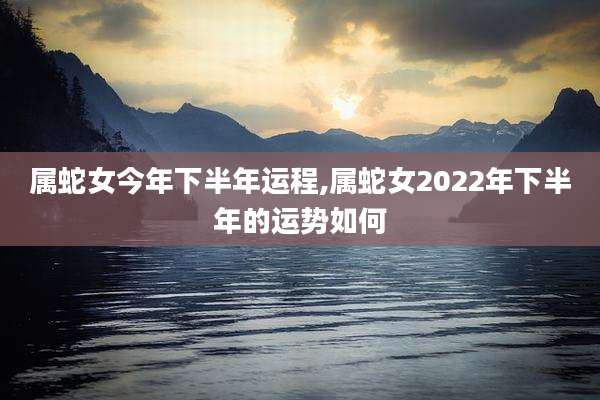 属蛇女今年下半年运程,属蛇女2022年下半年的运势如何