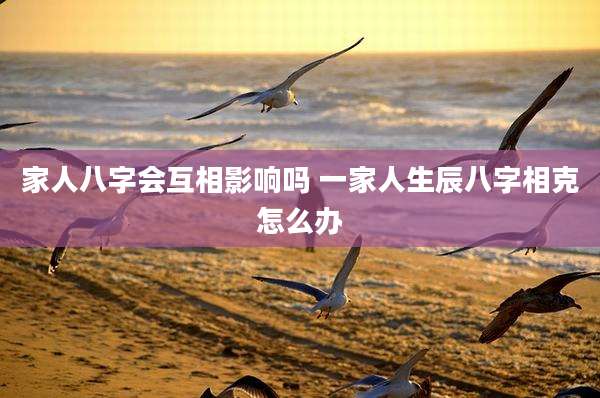 家人八字会互相影响吗 一家人生辰八字相克怎么办