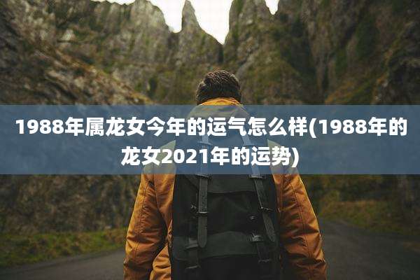1988年属龙女今年的运气怎么样(1988年的龙女2021年的运势)