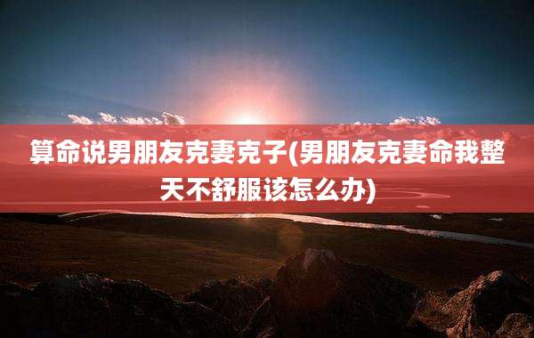 算命说男朋友克妻克子(男朋友克妻命我整天不舒服该怎么办)