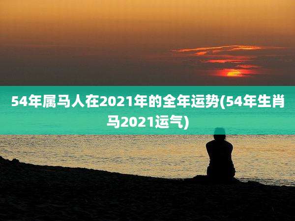 54年属马人在2021年的全年运势(54年生肖马2021运气)