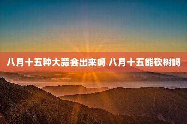 八月十五种大蒜会出来吗 八月十五能砍树吗