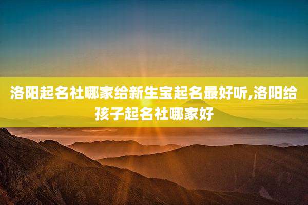 洛阳起名社哪家给新生宝起名最好听,洛阳给孩子起名社哪家好