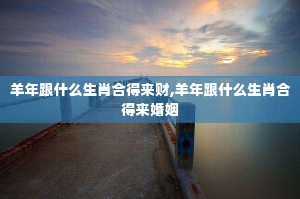 羊年跟什么生肖合得来财,羊年跟什么生肖合得来婚姻