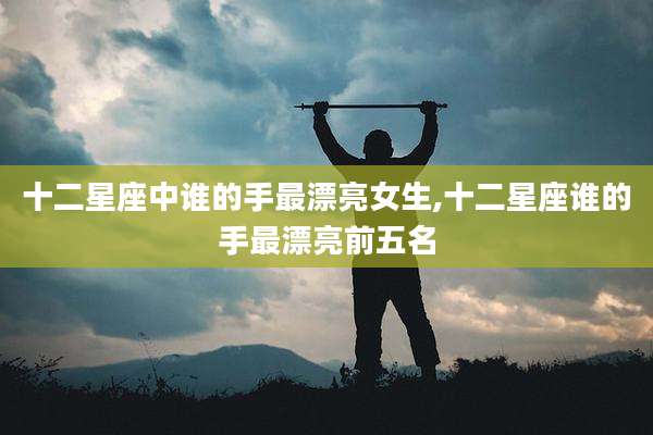 十二星座中谁的手最漂亮女生,十二星座谁的手最漂亮前五名