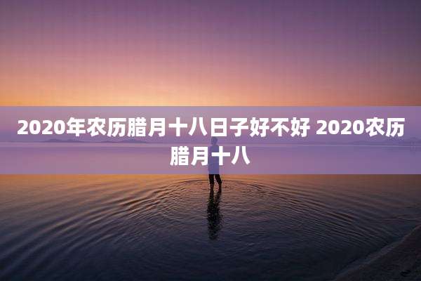 2020年农历腊月十八日子好不好 2020农历腊月十八