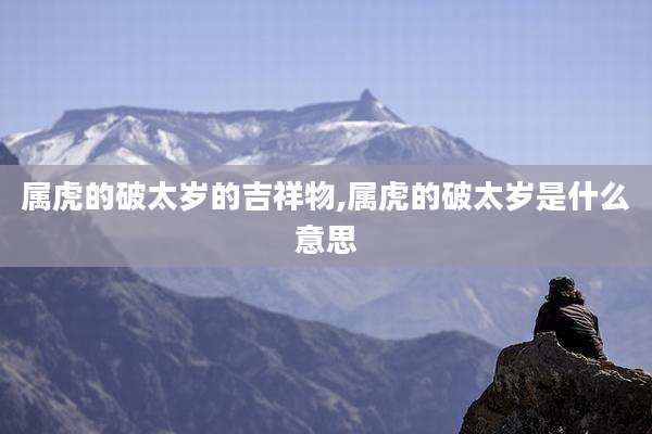 属虎的破太岁的吉祥物,属虎的破太岁是什么意思