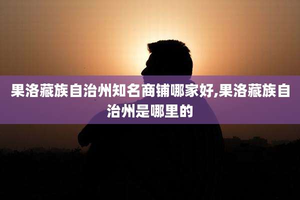 果洛藏族自治州知名商铺哪家好,果洛藏族自治州是哪里的