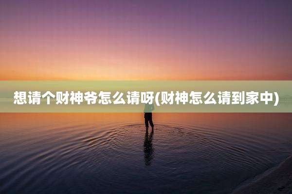 想请个财神爷怎么请呀(财神怎么请到家中)
