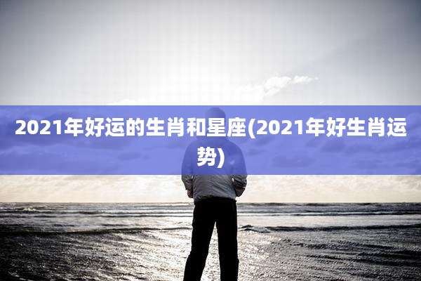 2021年好运的生肖和星座(2021年好生肖运势)