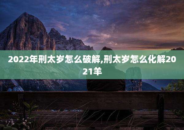 2022年刑太岁怎么破解,刑太岁怎么化解2021羊