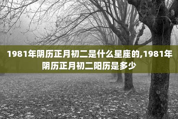 1981年阴历正月初二是什么星座的,1981年阴历正月初二阳历是多少