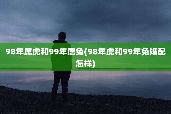 98年属虎和99年属兔(98年虎和99年兔婚配怎样)