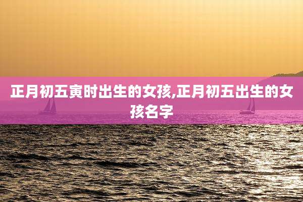 正月初五寅时出生的女孩,正月初五出生的女孩名字