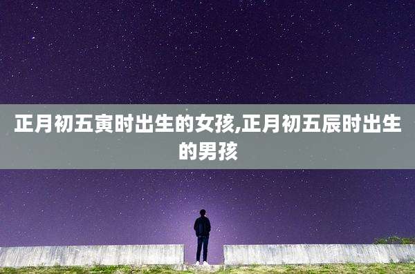 正月初五寅时出生的女孩,正月初五辰时出生的男孩