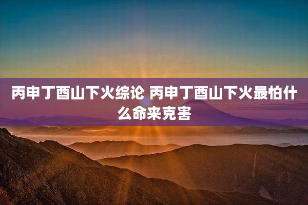 丙申丁酉山下火综论 丙申丁酉山下火最怕什么命来克害
