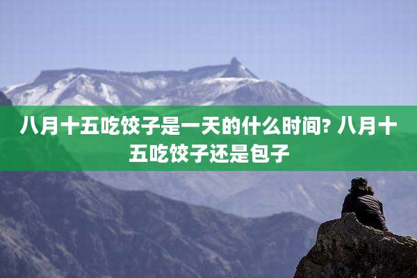 八月十五吃饺子是一天的什么时间? 八月十五吃饺子还是包子