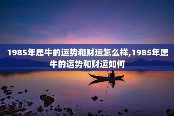 1985年属牛的运势和财运怎么样,1985年属牛的运势和财运如何