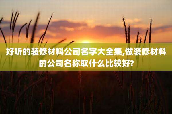 好听的装修材料公司名字大全集,做装修材料的公司名称取什么比较好?