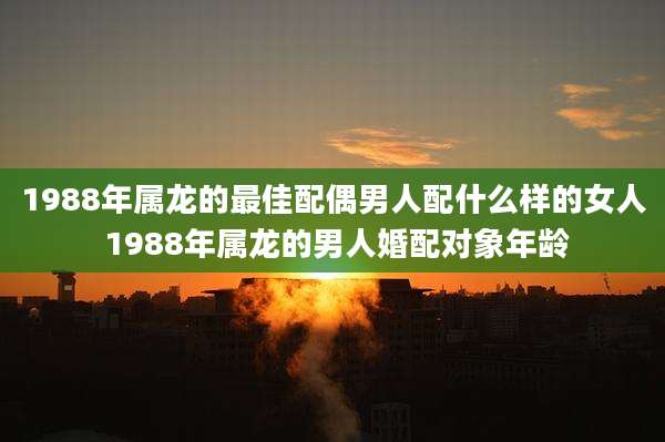 1988年属龙的最佳配偶男人配什么样的女人 1988年属龙的男人婚配对象年龄