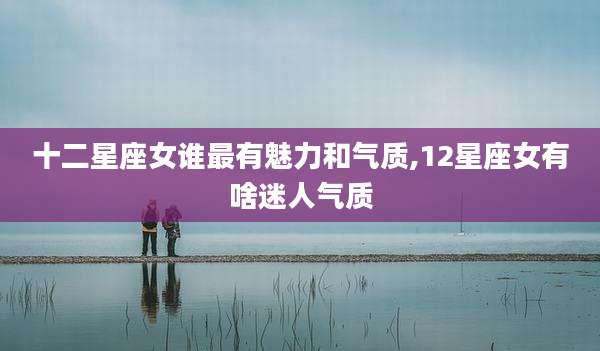 十二星座女谁最有魅力和气质,12星座女有啥迷人气质