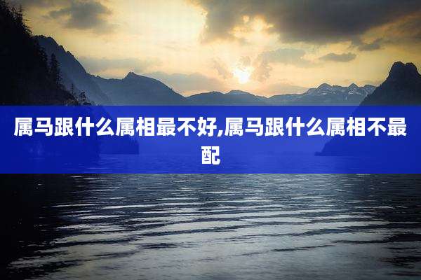 属马跟什么属相最不好,属马跟什么属相不最配