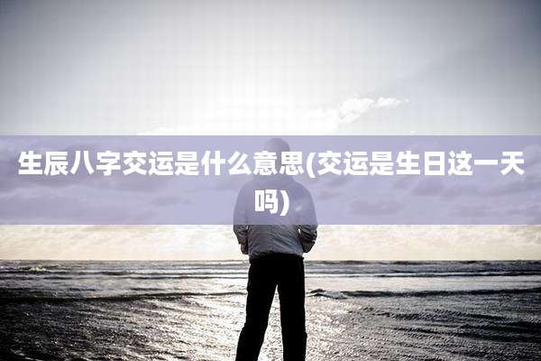 生辰八字交运是什么意思(交运是生日这一天吗)