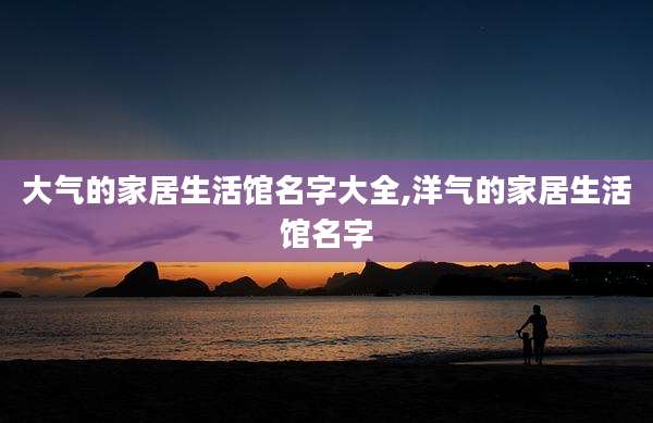 大气的家居生活馆名字大全,洋气的家居生活馆名字