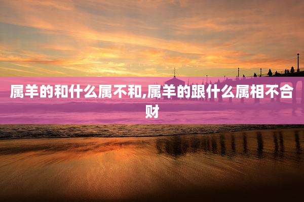属羊的和什么属不和,属羊的跟什么属相不合财