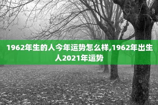 1962年生的人今年运势怎么样,1962年出生人2021年运势