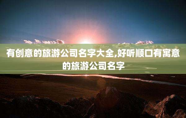 有创意的旅游公司名字大全,好听顺口有寓意的旅游公司名字