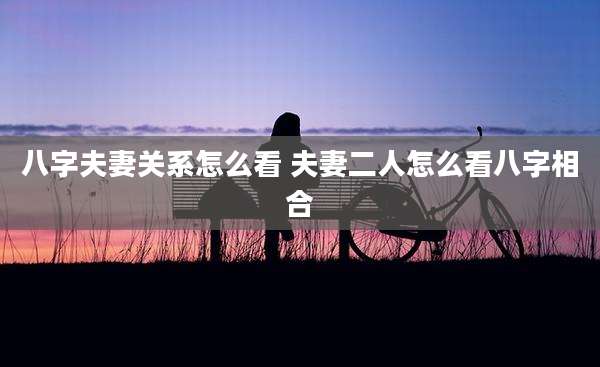八字夫妻关系怎么看 夫妻二人怎么看八字相合