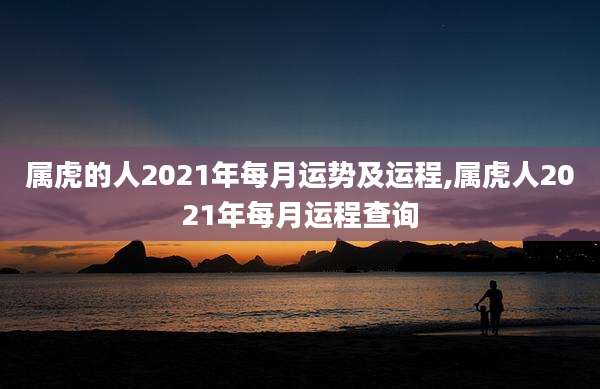 属虎的人2021年每月运势及运程,属虎人2021年每月运程查询