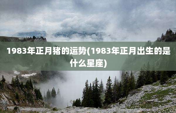 1983年正月猪的运势(1983年正月出生的是什么星座)