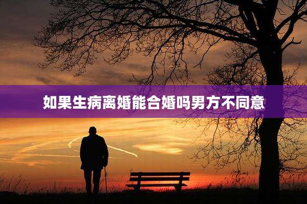 如果生病离婚能合婚吗男方不同意