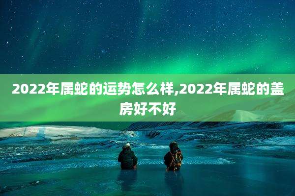 2022年属蛇的运势怎么样,2022年属蛇的盖房好不好