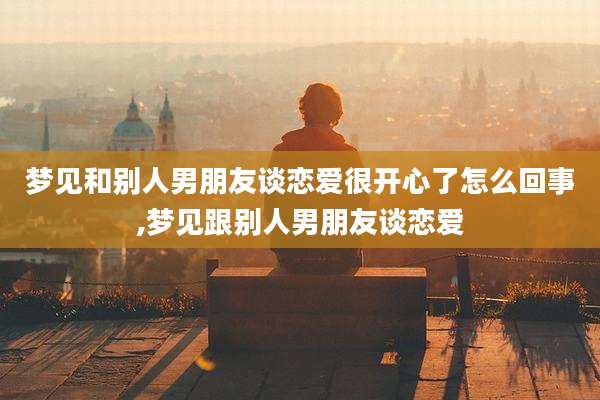 梦见和别人男朋友谈恋爱很开心了怎么回事,梦见跟别人男朋友谈恋爱