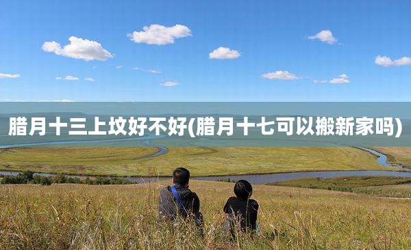 腊月十三上坟好不好(腊月十七可以搬新家吗)