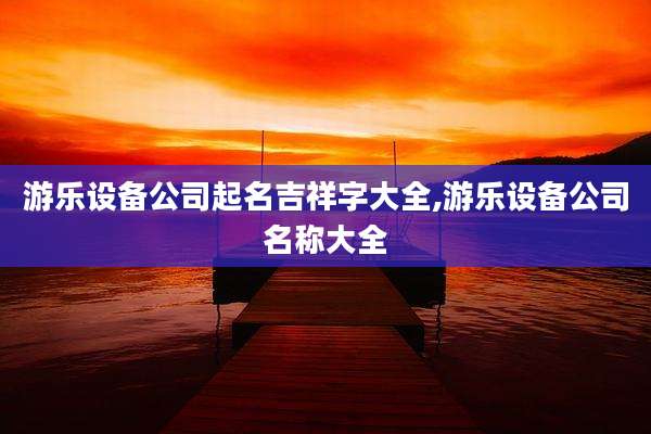 游乐设备公司起名吉祥字大全,游乐设备公司名称大全