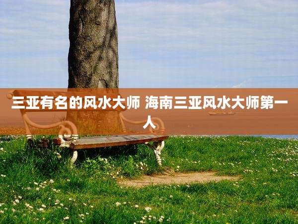三亚有名的风水大师 海南三亚风水大师第一人