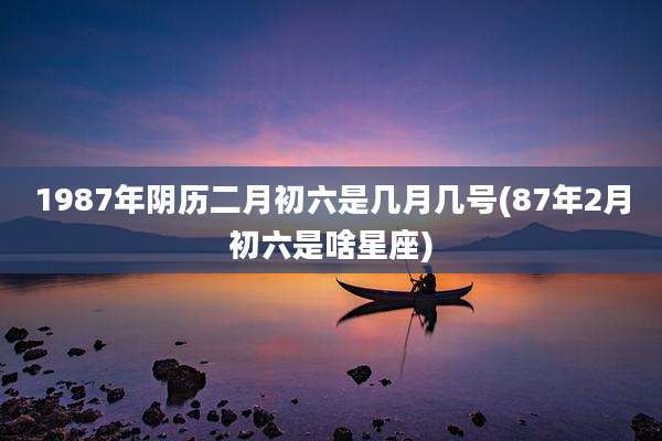 1987年阴历二月初六是几月几号(87年2月初六是啥星座)