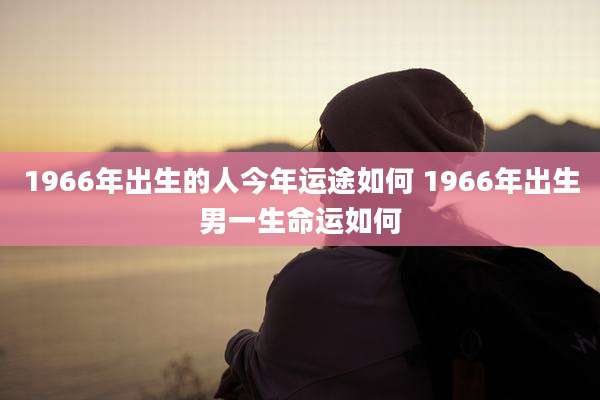 1966年出生的人今年运途如何 1966年出生男一生命运如何