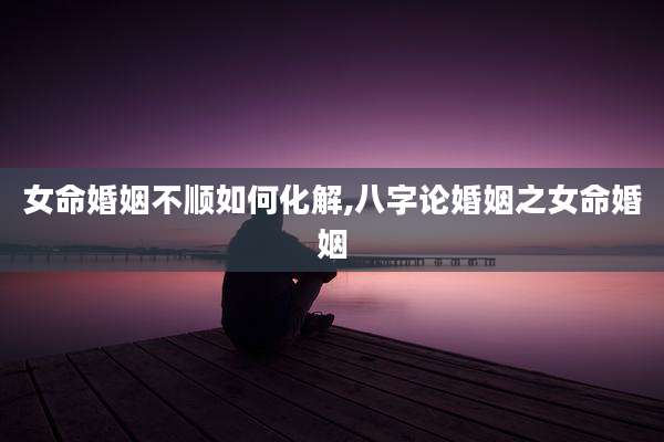 女命婚姻不顺如何化解,八字论婚姻之女命婚姻