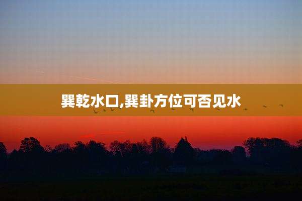 巽乾水口,巽卦方位可否见水