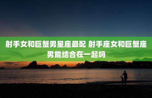 射手女和巨蟹男星座最配 射手座女和巨蟹座男能结合在一起吗